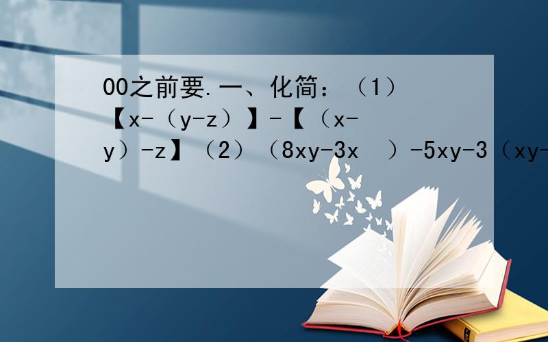 00之前要.一、化简：（1）【x-（y-z）】-【（x-y）-z】（2）（8xy-3x²）-5xy-3（xy-2x²+3）（3）3（x-y）-2（x+y）-5（x-y）+4（x+y）+3（x-y）（4）5（2x-3）+4（3-2x）（5）-4x+3（1/3x-2）二、去括号,
