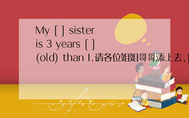 My [ ] sister is 3 years [ ](old) than I.请各位姐姐哥哥添上去,[急]