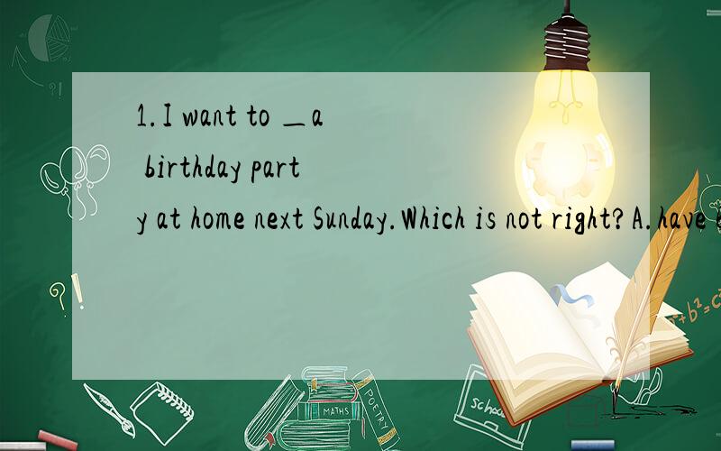1.I want to ＿a birthday party at home next Sunday.Which is not right?A.have B.hold C.give D.make 2.I believe you can ＿this problem＿ yourself.A.work out,with B.solve,by C.work out,/ D.answer,by3.This year is＿birthday of our country.A.55 B.the5
