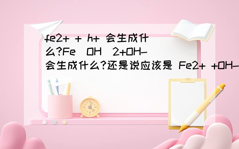 fe2+ + h+ 会生成什么?Fe(OH)2+OH- 会生成什么?还是说应该是 Fe2+ +OH- ==== Fe(OH)2+H+===？
