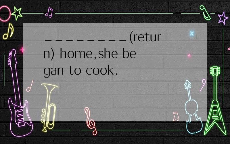 ________(return) home,she began to cook.