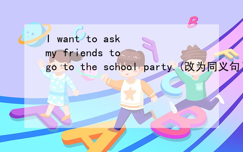 I want to ask my friends to go to the school party.(改为同义句）I want to _my friends _the school party.