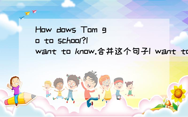 How dows Tom go to school?I want to know.合并这个句子I want to konw how Tom goes to school=I want to konw how does Tom go to school吗