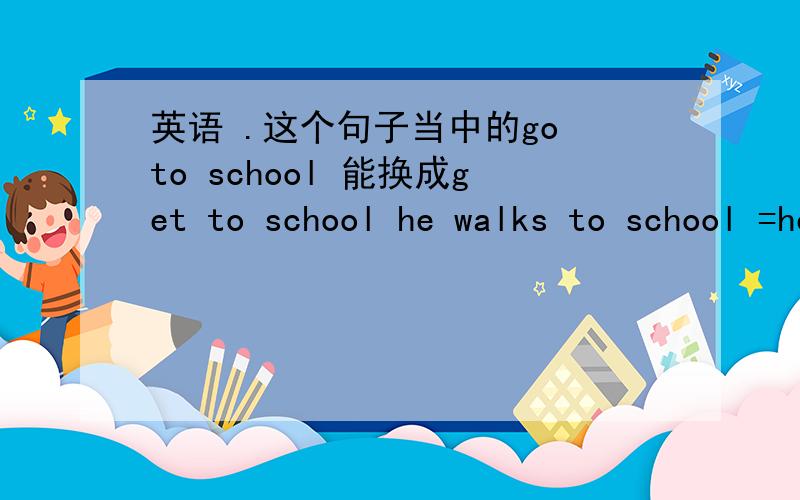 英语 .这个句子当中的go to school 能换成get to school he walks to school =he goes to school on foot .