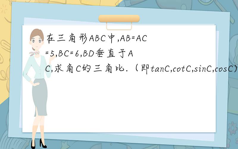 在三角形ABC中,AB=AC=5,BC=6,BD垂直于AC,求角C的三角比.（即tanC,cotC,sinC,cosC)