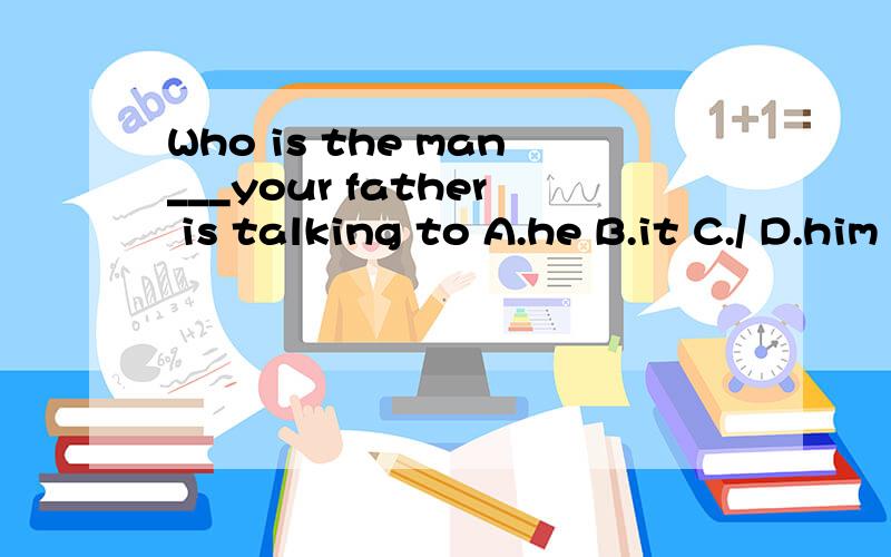Who is the man___your father is talking to A.he B.it C./ D.him