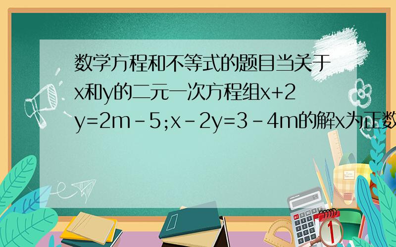 数学方程和不等式的题目当关于x和y的二元一次方程组x+2y=2m-5;x-2y=3-4m的解x为正数,y为负数,则求此时m的取值范围.
