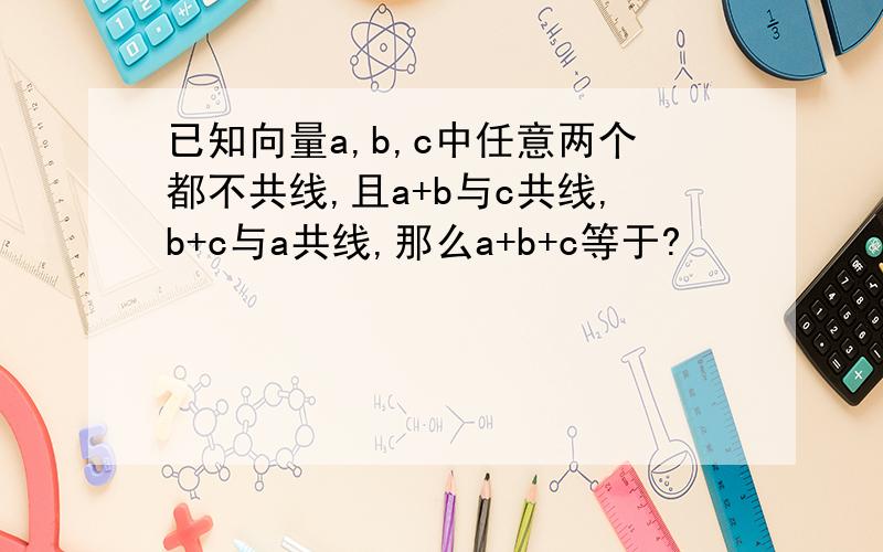 已知向量a,b,c中任意两个都不共线,且a+b与c共线,b+c与a共线,那么a+b+c等于?