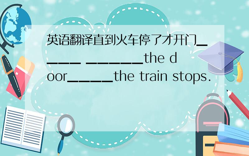 英语翻译直到火车停了才开门▁▁▁▁ ▁▁▁▁▁the door▁▁▁▁the train stops.