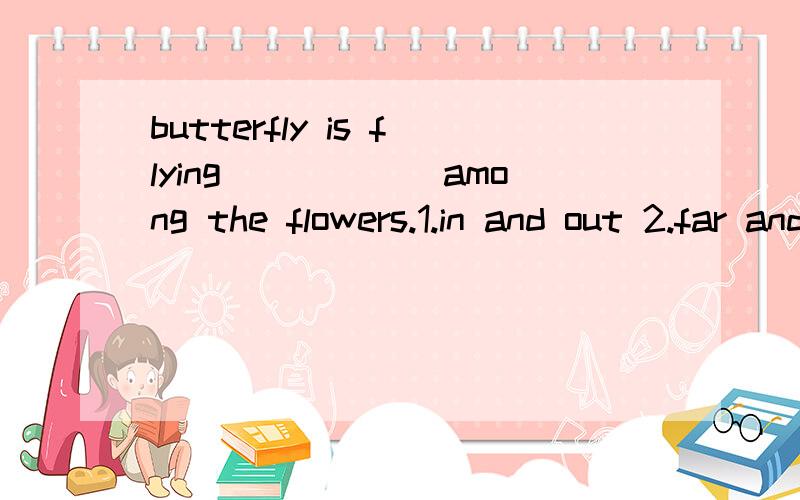 butterfly is flying______among the flowers.1.in and out 2.far and near 3.up and down 4.low and high Dabid____to stay with her and talks to her a lot.Now they're good friends.1.hates 2.enjoys 3.likes 4.is afraid