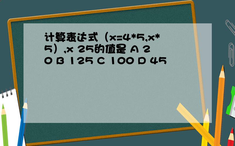 计算表达式（x=4*5,x*5）,x 25的值是 A 20 B 125 C 100 D 45