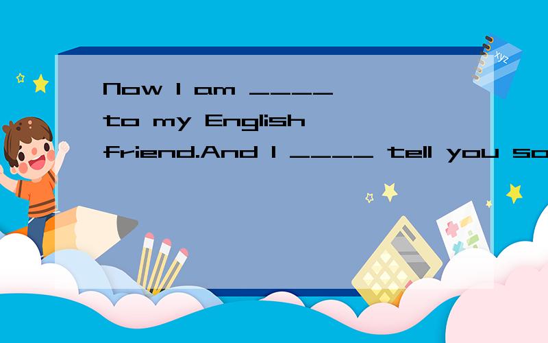 Now I am ____ to my English friend.And I ____ tell you something ____ my English friend.His ____ John.He is ____ England.But now he is ____ China.He is ____ Chinese.But he can only ____ a little Chinese.He is going to ____ me tomorror.I am very ____A