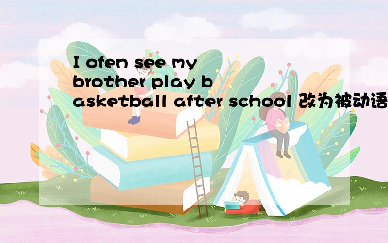 I ofen see my brother play basketball after school 改为被动语态