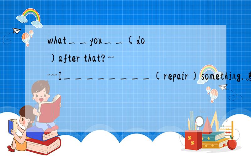 what__you__(do)after that?-----I________(repair)something.怎么填,为什么,下面还有要初2能看懂得 问题what__you__(do)after that?-----I________(repair)something.怎么填,为什么,什么时候用be+doing..什么时候用do..do(好比wha