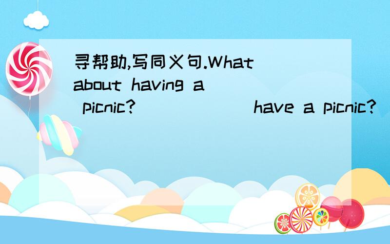 寻帮助,写同义句.What about having a picnic?(_)(_) have a picnic?