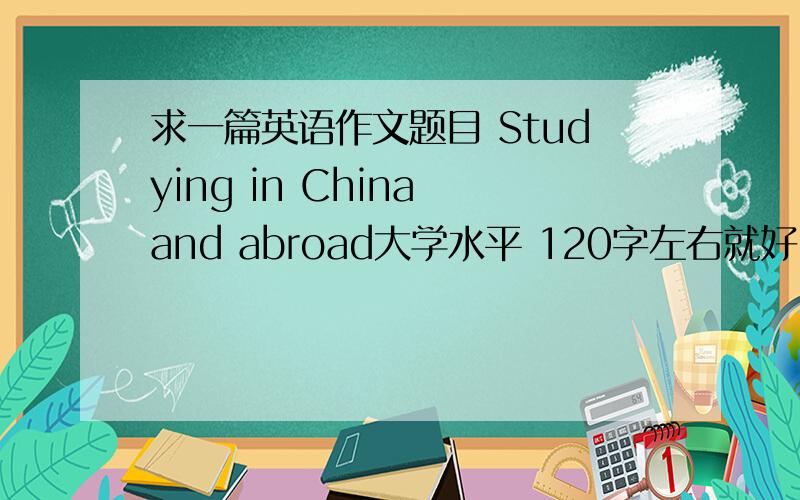求一篇英语作文题目 Studying in China and abroad大学水平 120字左右就好