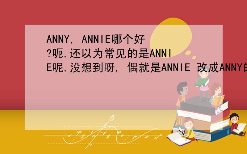 ANNY, ANNIE哪个好?呃,还以为常见的是ANNIE呢,没想到呀, 偶就是ANNIE 改成ANNY的,又要改回去了