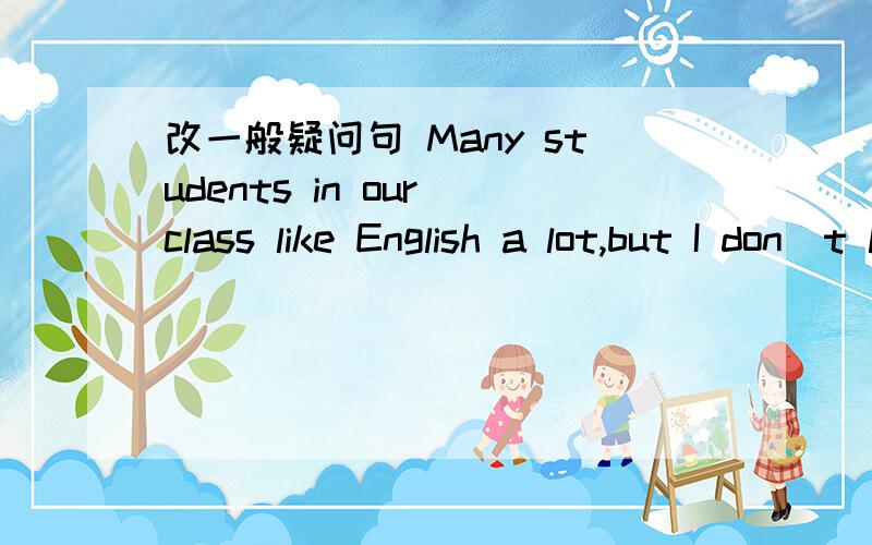 改一般疑问句 Many students in our class like English a lot,but I don`t like it at all