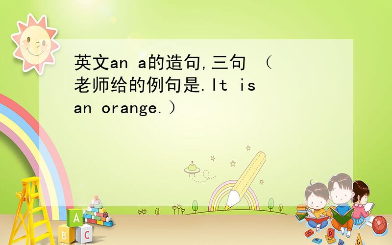 英文an a的造句,三句 （老师给的例句是.It is an orange.）
