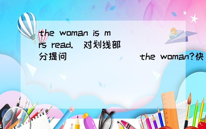 the woman is mrs read.  对划线部分提问(   ) (   )the woman?快