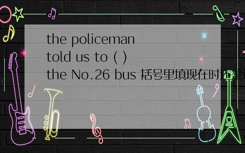 the policeman told us to ( )the No.26 bus 括号里填现在时还是过去时