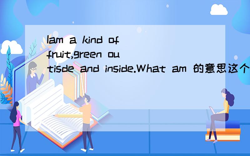 Iam a kind of fruit,green outisde and inside.What am 的意思这个怎么翻译呢,Who能帮Me?求求了