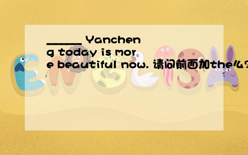 ______ Yancheng today is more beautiful now. 请问前面加the么?