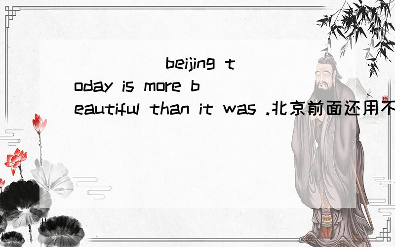 _____beijing today is more beautiful than it was .北京前面还用不用加the?是否是专有名词就一直不用加 还是因为是今天的北京就应该加the 来特指 和以前的相区别?