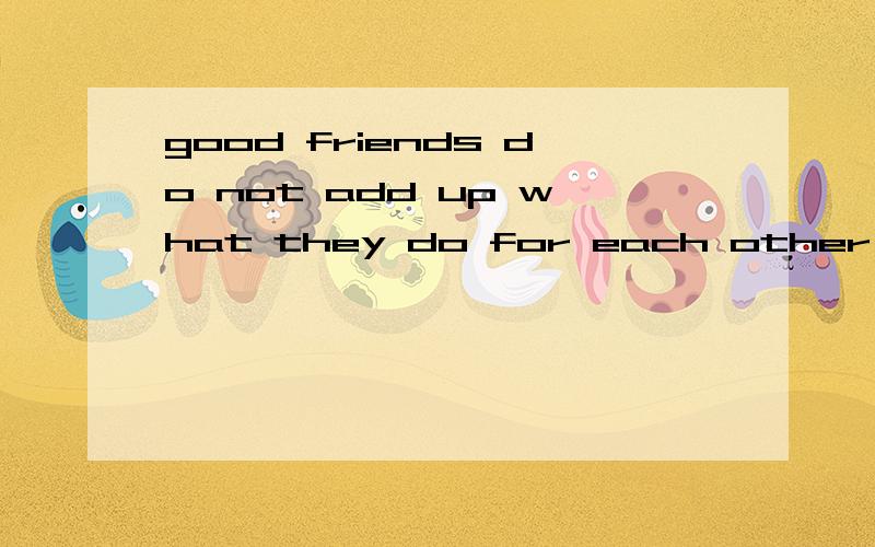 good friends do not add up what they do for each other,instead 意思good friends do not add up what they do for each other,instead they offer help when it is needed.