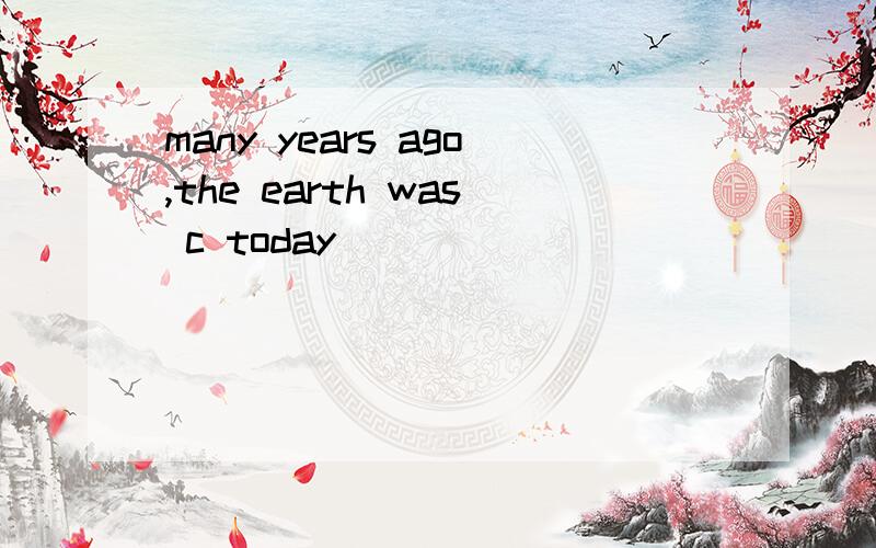 many years ago,the earth was c today