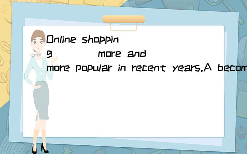 Online shopping____more and more popular in recent years.A becomes B became C is becoming D was becoming