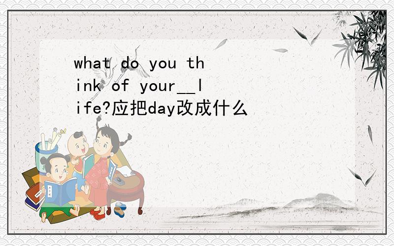 what do you think of your__life?应把day改成什么