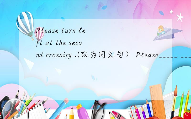 Please turn left at the second crossing .(改为同义句） Please_____ ______ _____at the second crossing