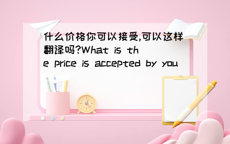 什么价格你可以接受,可以这样翻译吗?What is the price is accepted by you