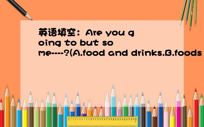 英语填空：Are you going to but some----?(A.food and drinks.B.foods and drink等）A.food and drinks.B.foods and drinkC.drinks and snacksD.drink and snack