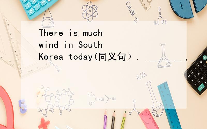 There is much wind in South Korea today(同义句）. ________,____________in South Korea today.