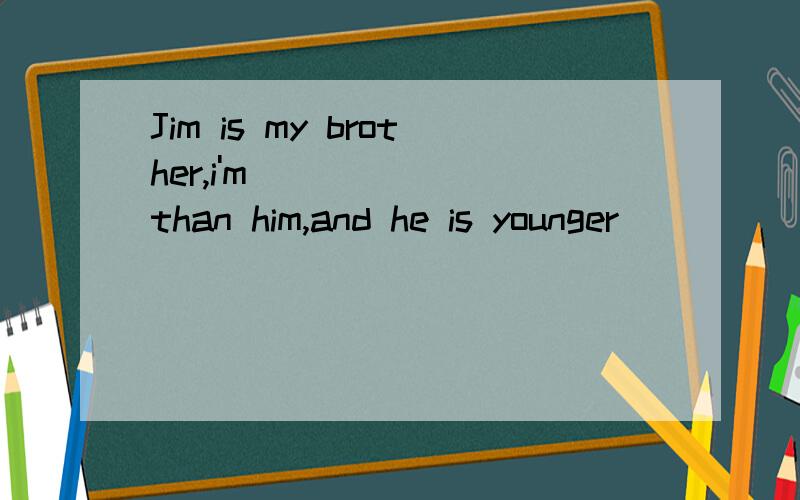Jim is my brother,i'm_______than him,and he is younger______me.Jim is my brother,i'm_______than him,and he is younger______me We are not______the same class.Last year Jim ______ shorter than me ,but this year he is____than me.Last year he was _____ t