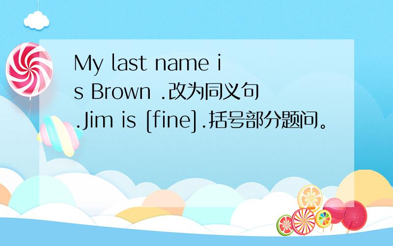 My last name is Brown .改为同义句.Jim is [fine].括号部分题问。