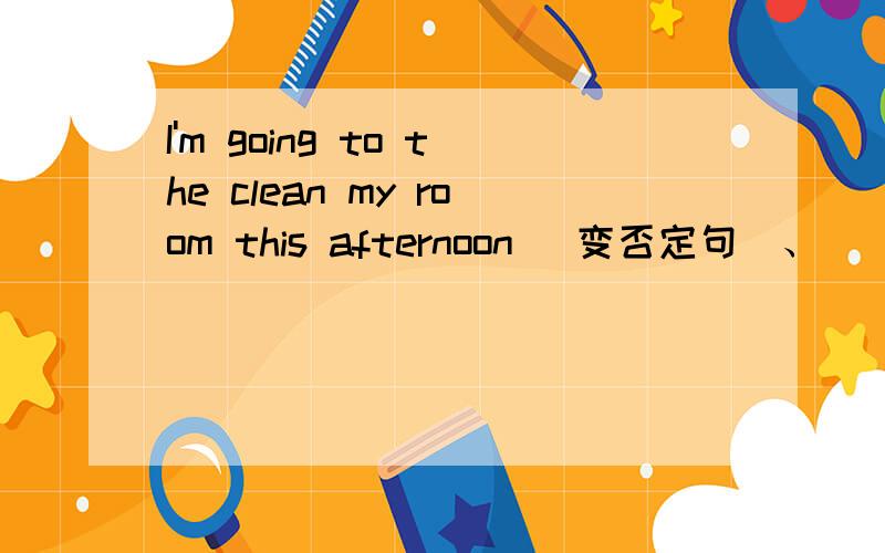 I'm going to the clean my room this afternoon (变否定句）、