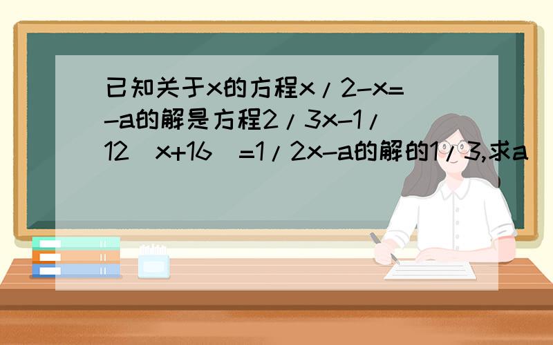 已知关于x的方程x/2-x=-a的解是方程2/3x-1/12(x+16)=1/2x-a的解的1/3,求a