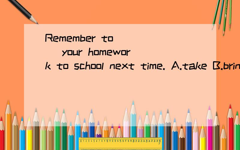 Remember to ( ) your homework to school next time. A.take B.bring C.carry D.hold