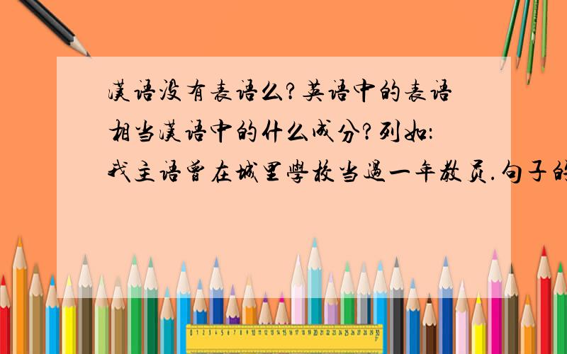 汉语没有表语么?英语中的表语相当汉语中的什么成分?列如：我主语曾在城里学校当过一年教员.句子的主要成分是：我当过教员.我：主语；曾在城里学校：介词作状语表地点；当过：谓语；
