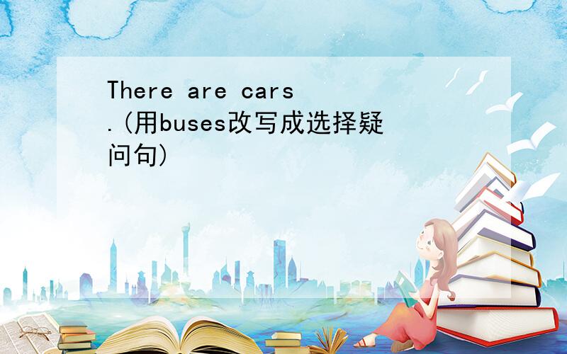 There are cars.(用buses改写成选择疑问句)