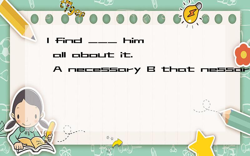 I find ___ him all about it. A necessary B that nessary C necessary it to tellD it necessary to tell选哪个啊?