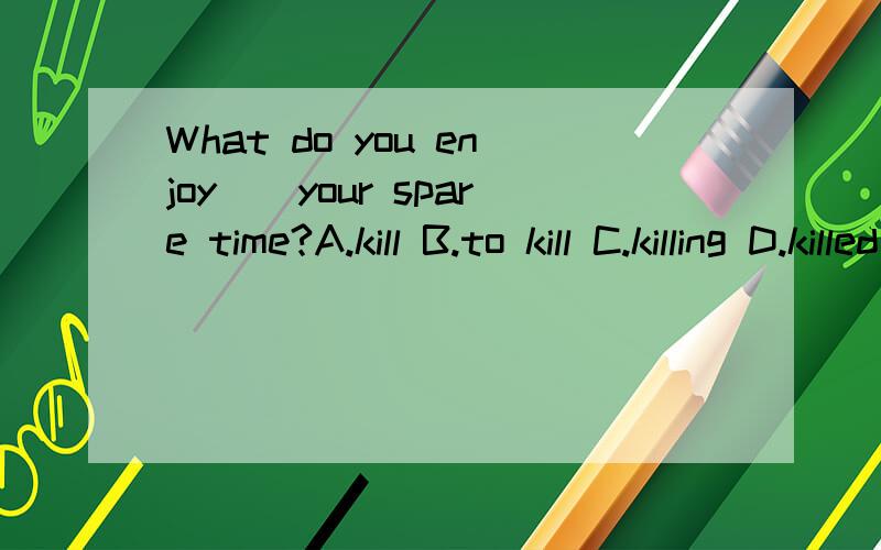 What do you enjoy__your spare time?A.kill B.to kill C.killing D.killed这句话该怎样翻译?选什么?为什么?