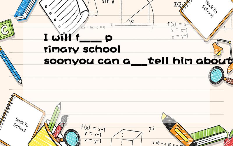 I will f____ primary school soonyou can a___tell him about your study.