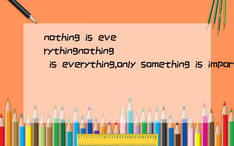 nothing is everythingnothing is everything,only something is important.没有什么是万能的,只有某些事是重要的!这个句子是这样翻译的吗?如果不是请帮我翻译出正确的句子!（要用everything)