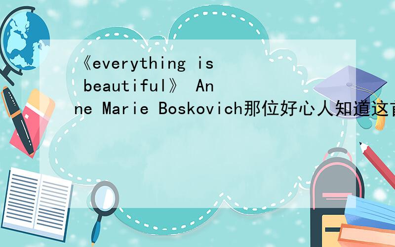 《everything is beautiful》 Anne Marie Boskovich那位好心人知道这首歌的歌词?