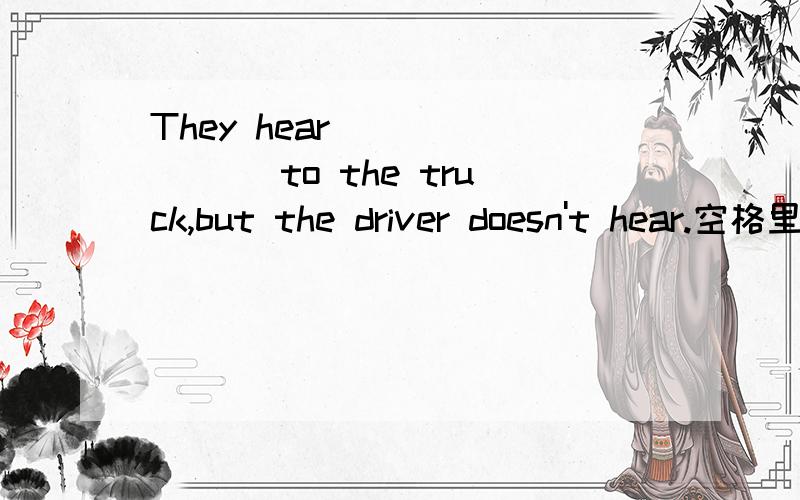 They hear _______ to the truck,but the driver doesn't hear.空格里面填一个五个字母的单词,第三个字母是o