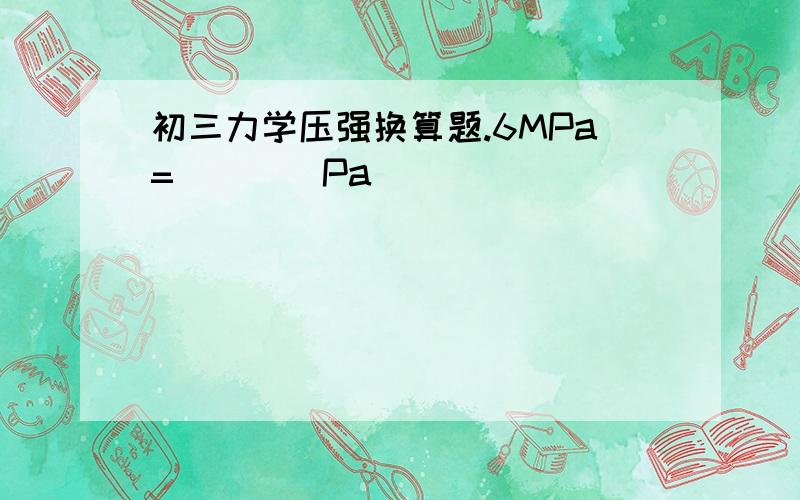 初三力学压强换算题.6MPa=____Pa